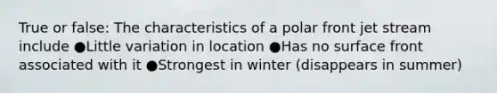 True or false: The characteristics of a polar front jet stream include ●Little variation in location ●Has no surface front associated with it ●Strongest in winter (disappears in summer)