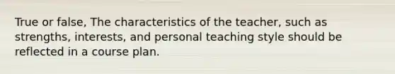 True or false, The characteristics of the teacher, such as strengths, interests, and personal teaching style should be reflected in a course plan.