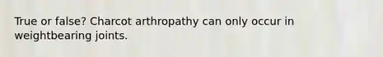 True or false? Charcot arthropathy can only occur in weightbearing joints.