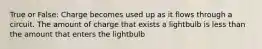 True or False: Charge becomes used up as it flows through a circuit. The amount of charge that exists a lightbulb is less than the amount that enters the lightbulb