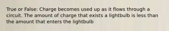 True or False: Charge becomes used up as it flows through a circuit. The amount of charge that exists a lightbulb is less than the amount that enters the lightbulb