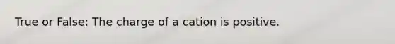 True or False: The charge of a cation is positive.