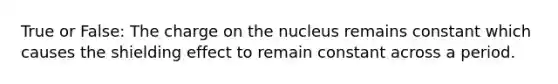 True or False: The charge on the nucleus remains constant which causes the shielding effect to remain constant across a period.