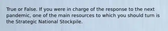 True or False. If you were in charge of the response to the next pandemic, one of the main resources to which you should turn is the Strategic National Stockpile.