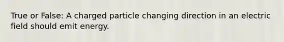 True or False: A charged particle changing direction in an electric field should emit energy.