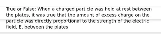 True or False: When a charged particle was held at rest between the plates, it was true that the amount of excess charge on the particle was directly proportional to the strength of the electric field, E, between the plates