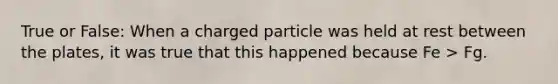 True or False: When a charged particle was held at rest between the plates, it was true that this happened because Fe > Fg.