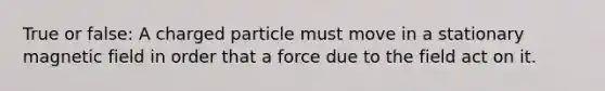 True or false: A charged particle must move in a stationary magnetic field in order that a force due to the field act on it.