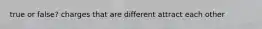 true or false? charges that are different attract each other