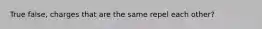 True false, charges that are the same repel each other?