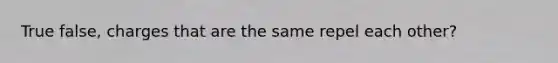 True false, charges that are the same repel each other?