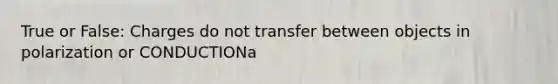 True or False: Charges do not transfer between objects in polarization or CONDUCTIONa