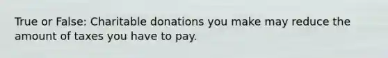 True or False: Charitable donations you make may reduce the amount of taxes you have to pay.