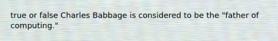 true or false Charles Babbage is considered to be the "father of computing."