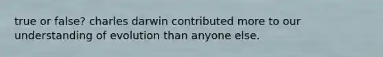 true or false? charles darwin contributed more to our understanding of evolution than anyone else.