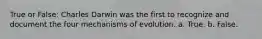 True or False: Charles Darwin was the first to recognize and document the four mechanisms of evolution. a. True. b. False.