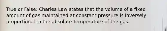 True or False: Charles Law states that the volume of a fixed amount of gas maintained at constant pressure is inversely proportional to the absolute temperature of the gas.