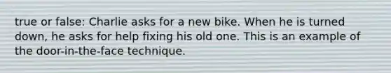 true or false: Charlie asks for a new bike. When he is turned down, he asks for help fixing his old one. This is an example of the door-in-the-face technique.