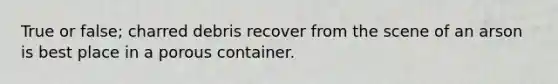 True or false; charred debris recover from the scene of an arson is best place in a porous container.