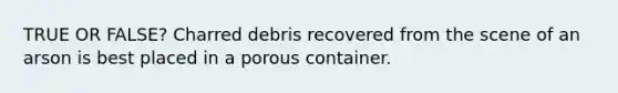 TRUE OR FALSE? Charred debris recovered from the scene of an arson is best placed in a porous container.