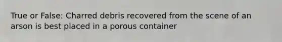 True or False: Charred debris recovered from the scene of an arson is best placed in a porous container