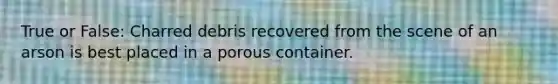 True or False: Charred debris recovered from the scene of an arson is best placed in a porous container.