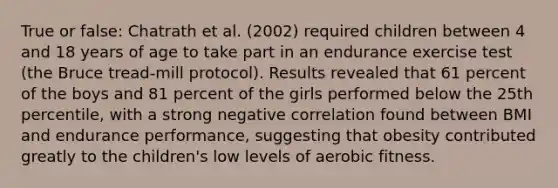 True or false: Chatrath et al. (2002) required children between 4 and 18 years of age to take part in an endurance exercise test (the Bruce tread-mill protocol). Results revealed that 61 percent of the boys and 81 percent of the girls performed below the 25th percentile, with a strong negative correlation found between BMI and endurance performance, suggesting that obesity contributed greatly to the children's low levels of aerobic fitness.