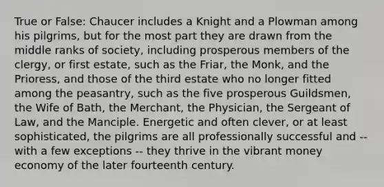 True or False: Chaucer includes a Knight and a Plowman among his pilgrims, but for the most part they are drawn from the middle ranks of society, including prosperous members of the clergy, or first estate, such as the Friar, the Monk, and the Prioress, and those of the third estate who no longer fitted among the peasantry, such as the five prosperous Guildsmen, the Wife of Bath, the Merchant, the Physician, the Sergeant of Law, and the Manciple. Energetic and often clever, or at least sophisticated, the pilgrims are all professionally successful and -- with a few exceptions -- they thrive in the vibrant money economy of the later fourteenth century.