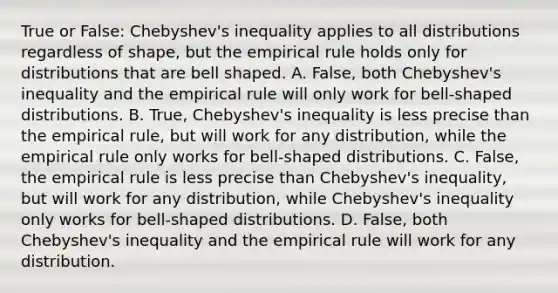 True or​ False: Chebyshev's inequality applies to all distributions regardless of​ shape, but the empirical rule holds only for distributions that are bell shaped. ​A. False, both​ Chebyshev's inequality and the empirical rule will only work for​ bell-shaped distributions. B. ​True, Chebyshev's inequality is less precise than the empirical​ rule, but will work for any​ distribution, while the empirical rule only works for​ bell-shaped distributions. C. ​False, the empirical rule is less precise than​ Chebyshev's inequality, but will work for any​ distribution, while​ Chebyshev's inequality only works for​ bell-shaped distributions. D. ​False, both​ Chebyshev's inequality and the empirical rule will work for any distribution.