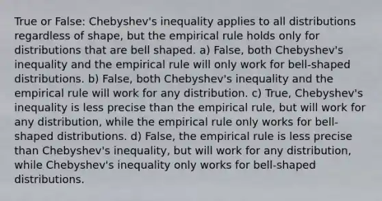 True or​ False: Chebyshev's inequality applies to all distributions regardless of​ shape, but the empirical rule holds only for distributions that are bell shaped. a) False, both​ Chebyshev's inequality and the empirical rule will only work for​ bell-shaped distributions. b) ​False, both​ Chebyshev's inequality and the empirical rule will work for any distribution. c) True, Chebyshev's inequality is less precise than the empirical​ rule, but will work for any​ distribution, while the empirical rule only works for​ bell-shaped distributions. d) False, the empirical rule is less precise than​ Chebyshev's inequality, but will work for any​ distribution, while​ Chebyshev's inequality only works for​ bell-shaped distributions.