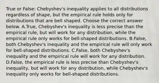 True or​ False: Chebyshev's inequality applies to all distributions regardless of​ shape, but the empirical rule holds only for distributions that are bell shaped. Choose the correct answer below. A.True, Chebyshev's inequality is less precise than the empirical​ rule, but will work for any​ distribution, while the empirical rule only works for​ bell-shaped distributions. B.False, both​ Chebyshev's inequality and the empirical rule will only work for​ bell-shaped distributions. C.​False, both​ Chebyshev's inequality and the empirical rule will work for any distribution. D.False, the empirical rule is less precise than​ Chebyshev's inequality, but will work for any​ distribution, while​ Chebyshev's inequality only works for​ bell-shaped distributions.