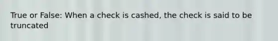 True or False: When a check is cashed, the check is said to be truncated