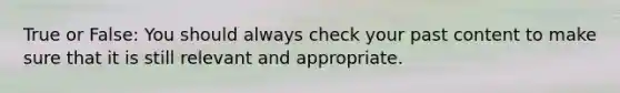 True or False: You should always check your past content to make sure that it is still relevant and appropriate.