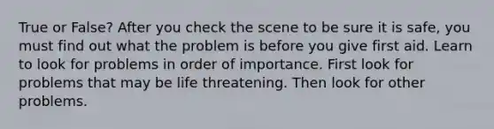 True or False? After you check the scene to be sure it is safe, you must find out what the problem is before you give first aid. Learn to look for problems in order of importance. First look for problems that may be life threatening. Then look for other problems.