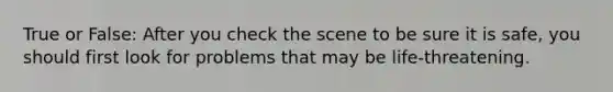 True or False: After you check the scene to be sure it is safe, you should first look for problems that may be life-threatening.