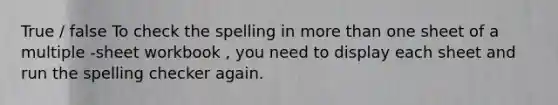 True / false To check the spelling in more than one sheet of a multiple -sheet workbook , you need to display each sheet and run the spelling checker again.