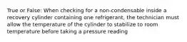 True or False: When checking for a non-condensable inside a recovery cylinder containing one refrigerant, the technician must allow the temperature of the cylinder to stabilize to room temperature before taking a pressure reading