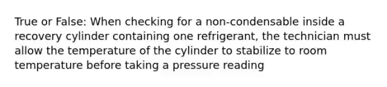 True or False: When checking for a non-condensable inside a recovery cylinder containing one refrigerant, the technician must allow the temperature of the cylinder to stabilize to room temperature before taking a pressure reading