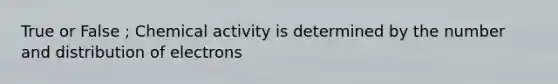 True or False ; Chemical activity is determined by the number and distribution of electrons