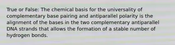 True or False: The chemical basis for the universality of complementary base pairing and antiparallel polarity is the alignment of the bases in the two complementary antiparallel DNA strands that allows the formation of a stable number of hydrogen bonds.