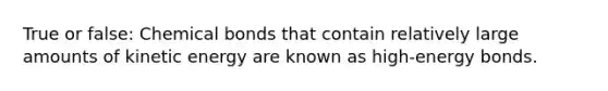 True or false: Chemical bonds that contain relatively large amounts of kinetic energy are known as high-energy bonds.