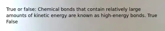 True or false: Chemical bonds that contain relatively large amounts of kinetic energy are known as high-energy bonds. True False