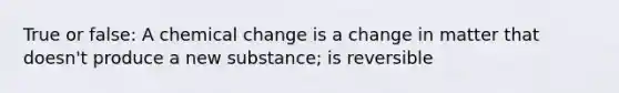 True or false: A chemical change is a change in matter that doesn't produce a new substance; is reversible