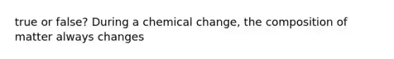 true or false? During a chemical change, the composition of matter always changes