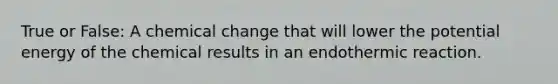 True or False: A chemical change that will lower the potential energy of the chemical results in an endothermic reaction.