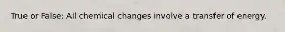 True or False: All chemical changes involve a transfer of energy.
