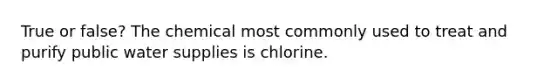 True or false? The chemical most commonly used to treat and purify public water supplies is chlorine.