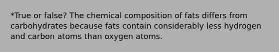 *True or false? The chemical composition of fats differs from carbohydrates because fats contain considerably less hydrogen and carbon atoms than oxygen atoms.