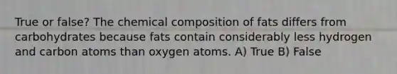 True or false? The chemical composition of fats differs from carbohydrates because fats contain considerably less hydrogen and carbon atoms than oxygen atoms. A) True B) False