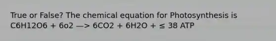 True or False? The chemical equation for Photosynthesis is C6H12O6 + 6o2 —> 6CO2 + 6H2O + ≤ 38 ATP